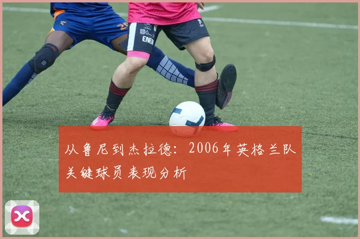 从鲁尼到杰拉德：2006年英格兰队关键球员表现分析