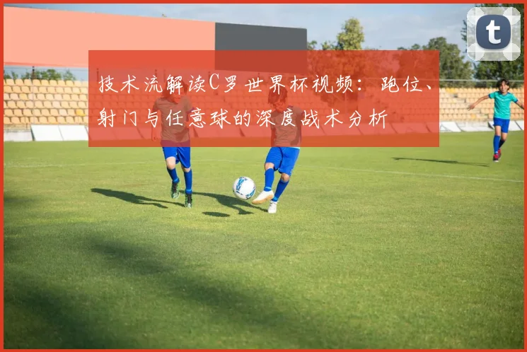 技术流解读C罗世界杯视频：跑位、射门与任意球的深度战术分析
