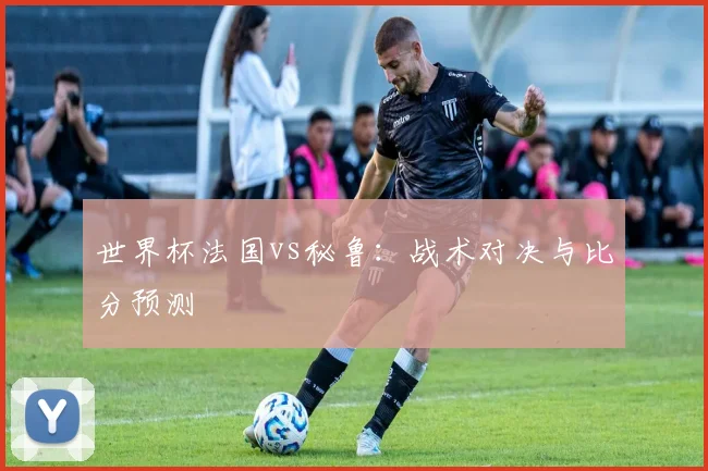 世界杯法国vs秘鲁：战术对决与比分预测