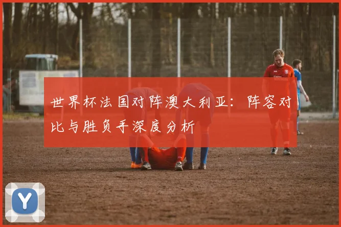 世界杯法国对阵澳大利亚：阵容对比与胜负手深度分析