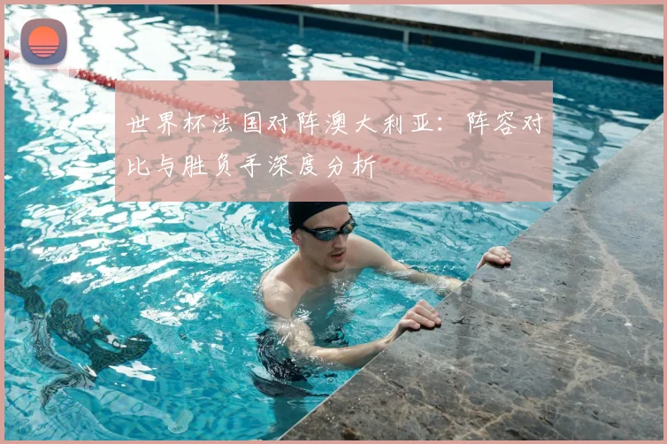世界杯法国对阵澳大利亚：阵容对比与胜负手深度分析