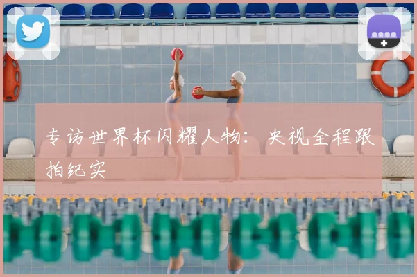 专访世界杯闪耀人物:央视全程跟拍纪实