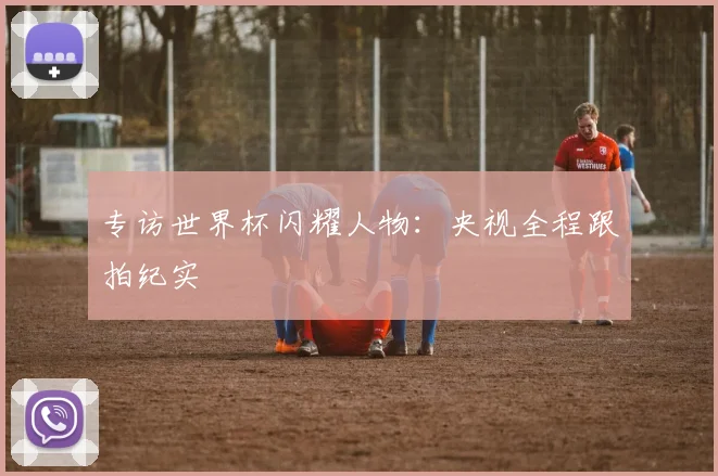 专访世界杯闪耀人物:央视全程跟拍纪实