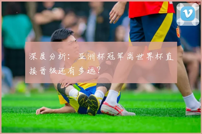 深度分析：亚洲杯冠军离世界杯直接晋级还有多远？