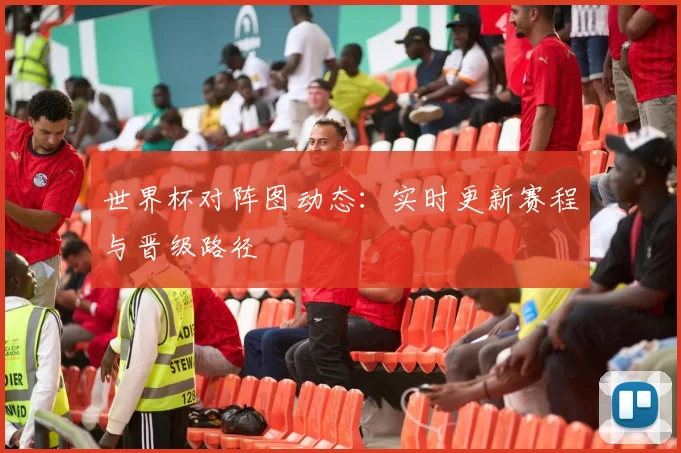 世界杯对阵图动态：实时更新赛程与晋级路径