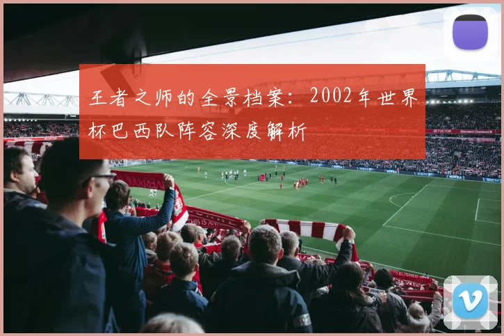 王者之师的全景档案：2002年世界杯巴西队阵容深度解析