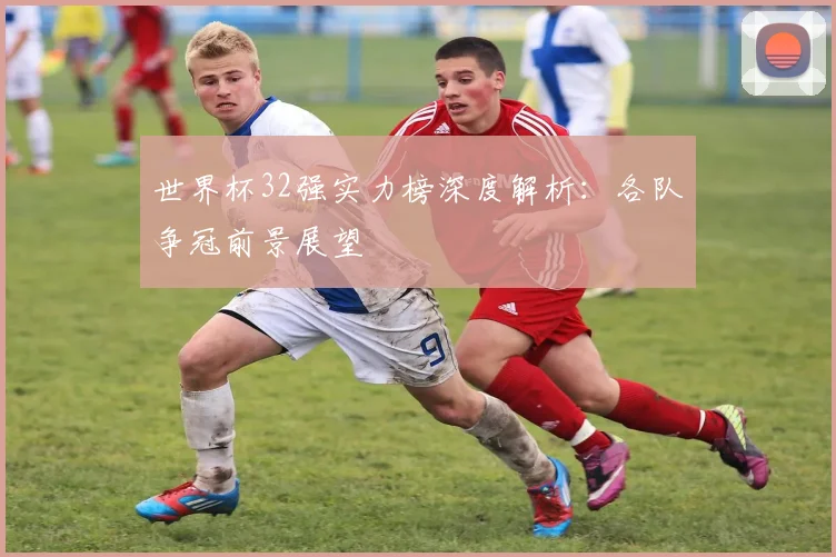 世界杯32强实力榜深度解析：各队争冠前景展望